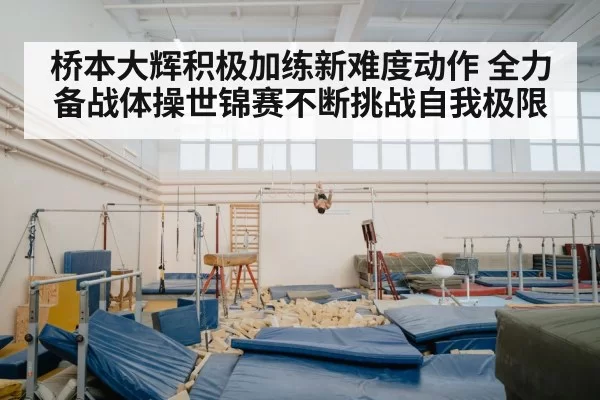 桥本大辉积极加练新难度动作 全力备战体操世锦赛不断挑战自我极限
