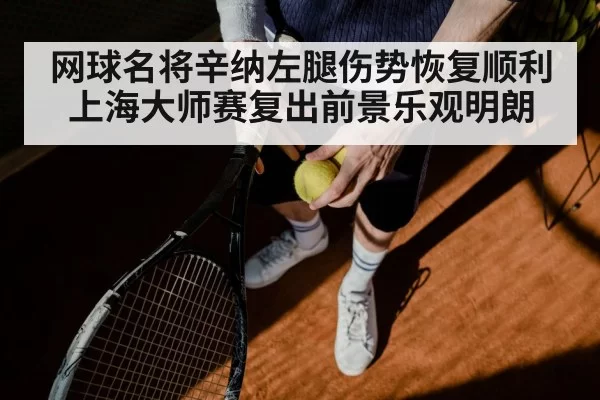 网球名将辛纳左腿伤势恢复顺利上海大师赛复出前景乐观明朗