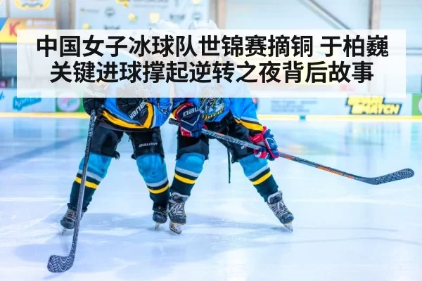 中国女子冰球队世锦赛摘铜 于柏巍关键进球撑起逆转之夜背后故事